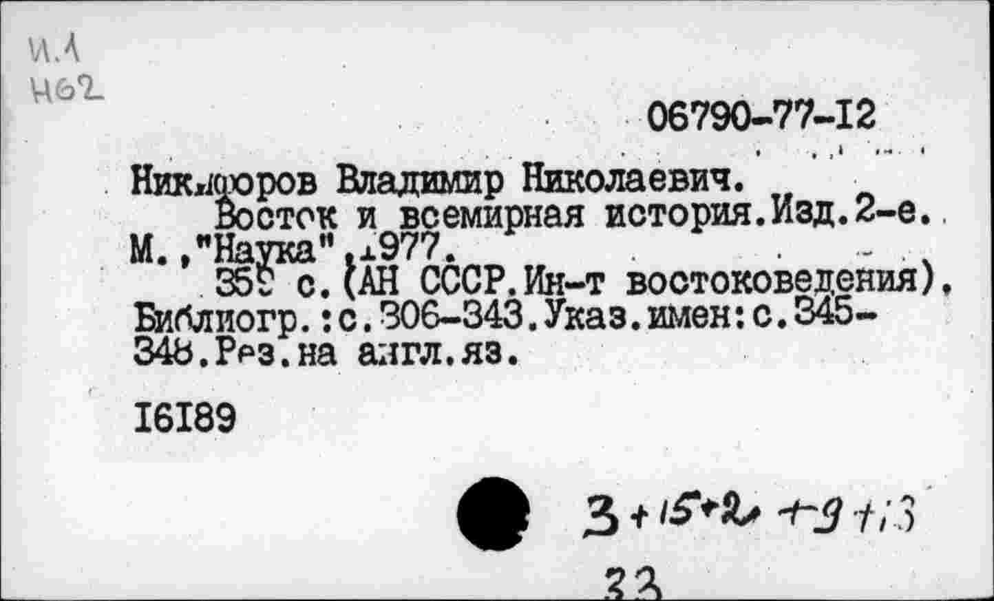 ﻿И.А
06790-77-12
Никифоров Владимир Николаевич.
Восток и всемирная история.Изд.2-е. М./Наука”.л977.
359 с. (АН СССР.Ин-т востоковедения), Библиогр.:с.306-343.Указ.имен:с.345-348.Рез.на англ.яз.
16189
3 +	л’,)